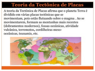 Teoria da Tectônica de Placas
A teoria da Tectônica de Placas afirma que o planeta Terra é
dividido em várias placas tectônicas que se
movimentam, pois estão flutuando sobre o magma . Ao se
movimentarem, formam as montanhas mais recentes
(dobramentos modernos), fossas oceânicas, atividade
vulcânica, terremotos, cordilheiras meso-
oceânicas, tsunamis, etc.
 
