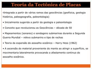 Teoria da Tectônica de Placas
•Integrada a partir de vários ramos das geociências (geofisica, geologia
histórica, paleogeografia, paleontologia)

• Inicialmente sugerida a partir da geologia e paleontologia

• Conceito que revolucionou as Geociências – década de 50

• Mapeamentos (sonares) e sondagens submarinas durante a Segunda
Guerra Mundial – relevo submarino e tipo de rochas

• Teoria da expansão do assoalho oceânico – Harry Hess (1962)

• A ascensão do material proveniente do manto ao atingir a superfície, se
movimentaria lateralmente provocando a afastamento continuo do
assoalho oceânico.
 