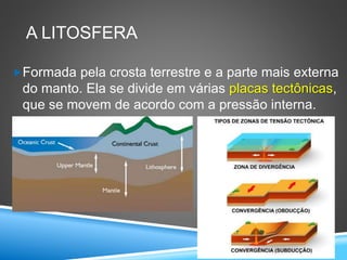 A LITOSFERA
Formada pela crosta terrestre e a parte mais externa
do manto. Ela se divide em várias placas tectônicas,
que se movem de acordo com a pressão interna.
 