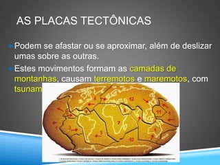 AS PLACAS TECTÔNICAS
Podem se afastar ou se aproximar, além de deslizar
umas sobre as outras.
Estes movimentos formam as camadas de
montanhas, causam terremotos e maremotos, com
tsunamis.
 