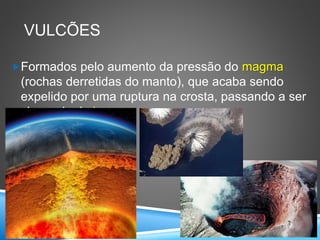 VULCÕES
Formados pelo aumento da pressão do magma
(rochas derretidas do manto), que acaba sendo
expelido por uma ruptura na crosta, passando a ser
chamado de lava.
 