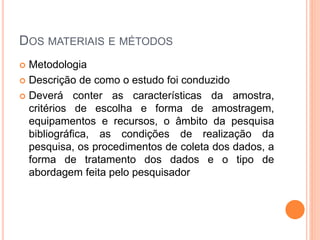 DOS MATERIAIS E MÉTODOS
 Metodologia
 Descrição de como o estudo foi conduzido
 Deverá conter as características da amostra,
critérios de escolha e forma de amostragem,
equipamentos e recursos, o âmbito da pesquisa
bibliográfica, as condições de realização da
pesquisa, os procedimentos de coleta dos dados, a
forma de tratamento dos dados e o tipo de
abordagem feita pelo pesquisador
 