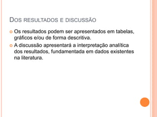 DOS RESULTADOS E DISCUSSÃO
 Os resultados podem ser apresentados em tabelas,
gráficos e/ou de forma descritiva.
 A discussão apresentará a interpretação analítica
dos resultados, fundamentada em dados existentes
na literatura.
 