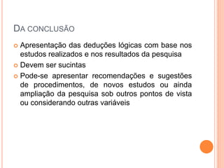 DA CONCLUSÃO
 Apresentação das deduções lógicas com base nos
estudos realizados e nos resultados da pesquisa
 Devem ser sucintas
 Pode-se apresentar recomendações e sugestões
de procedimentos, de novos estudos ou ainda
ampliação da pesquisa sob outros pontos de vista
ou considerando outras variáveis
 