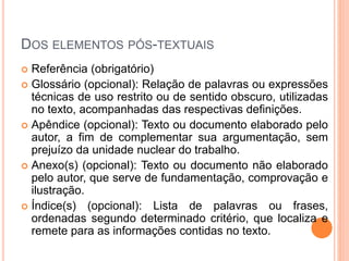 DOS ELEMENTOS PÓS-TEXTUAIS
 Referência (obrigatório)
 Glossário (opcional): Relação de palavras ou expressões
técnicas de uso restrito ou de sentido obscuro, utilizadas
no texto, acompanhadas das respectivas definições.
 Apêndice (opcional): Texto ou documento elaborado pelo
autor, a fim de complementar sua argumentação, sem
prejuízo da unidade nuclear do trabalho.
 Anexo(s) (opcional): Texto ou documento não elaborado
pelo autor, que serve de fundamentação, comprovação e
ilustração.
 Índice(s) (opcional): Lista de palavras ou frases,
ordenadas segundo determinado critério, que localiza e
remete para as informações contidas no texto.
 