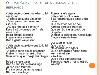 O TEMA: CONVERSA DE BOTAS BATIDAS / LOS
HERMANOS
- Veja você onde é que o barco foi
desaguar
- A gente só queria um amor
- Deus parece às vezes se
esquecer
- Ai, não fala isso por favor
Esse é só o começo do fim da
nossa vida
Deixa chegar o sonho
Prepara uma avenida
Que a gente vai passar
- Veja você, quando é que tudo foi
desabar
- A gente corre pra se esconder
E se amar se amar até o fim
Sem saber que o fim já vai chegar
Deixa o moço bater
Que eu cansei da nossa fuga
Já não vejo motivos
Pra um amor de tantas rugas
Não ter o seu lugar
Abre a janela agora
Deixa que o sol te veja
É só lembrar que o amor é tão
maior
Que estamos sós no céu
Abre as cortinas pra mim
Que eu não me escondo de
ninguém
O amor já desvendou nosso lugar
E agora está de bem
Diz quem é maior
Que o amor
Me abraça forte agora
Que é chegada a nossa hora
Vem vamos além
Vão dizer
Que a vida é passageira
Sem notar que a nossa estrela
Vai cair
 
