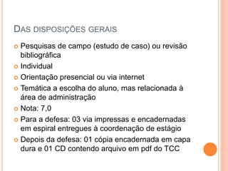 DAS DISPOSIÇÕES GERAIS
 Pesquisas de campo (estudo de caso) ou revisão
bibliográfica
 Individual
 Orientação presencial ou via internet
 Temática a escolha do aluno, mas relacionada à
área de administração
 Nota: 7,0
 Para a defesa: 03 via impressas e encadernadas
em espiral entregues à coordenação de estágio
 Depois da defesa: 01 cópia encadernada em capa
dura e 01 CD contendo arquivo em pdf do TCC
 
