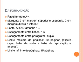 DA FORMATAÇÃO
 Papel formato A-4
 Margens: 3 cm margem superior e esquerda, 2 cm
margem direita e inferior.
 Fonte: ARIAL tamanho 12.
 Espaçamento entre linhas: 1.5
 Espaçamento entre parágrafos: duplo
 Limite máximo de páginas: 20 páginas (exceto
capa, folha de rosto e folha de aprovação e
anexos).
 Limite mínimo de páginas: 15 páginas
 