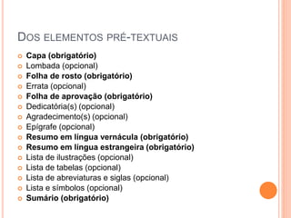 DOS ELEMENTOS PRÉ-TEXTUAIS
 Capa (obrigatório)
 Lombada (opcional)
 Folha de rosto (obrigatório)
 Errata (opcional)
 Folha de aprovação (obrigatório)
 Dedicatória(s) (opcional)
 Agradecimento(s) (opcional)
 Epígrafe (opcional)
 Resumo em língua vernácula (obrigatório)
 Resumo em língua estrangeira (obrigatório)
 Lista de ilustrações (opcional)
 Lista de tabelas (opcional)
 Lista de abreviaturas e siglas (opcional)
 Lista e símbolos (opcional)
 Sumário (obrigatório)
 