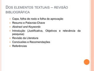 DOS ELEMENTOS TEXTUAIS – REVISÃO
BIBLIOGRÁFICA
 Capa, folha de rosto e folha de aprovação
 Resumo e Palavras-Chave
 Abstract and Keywords
 Introdução (Justificativa, Objetivos e relevância da
pesquisa)
 Revisão da Literatura
 Conclusões e Recomendações
 Referências
 