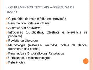 DOS ELEMENTOS TEXTUAIS – PESQUISA DE
CAMPO
 Capa, folha de rosto e folha de aprovação
 Resumo com Palavras-Chave
 Abstract and Keywords
 Introdução (Justificativa, Objetivos e relevância da
pesquisa)
 Revisão da Literatura
 Metodologia (materiais, métodos, coleta de dados,
tratamento dos dados)
 Resultados e Discussão dos Resultados
 Conclusões e Recomendações
 Referências
 