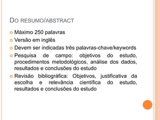 DO RESUMO/ABSTRACT
 Máximo 250 palavras
 Versão em inglês
 Devem ser indicadas três palavras-chave/keywords
 Pesquisa de campo: objetivos do estudo,
procedimentos metodológicos, análise dos dados,
resultados e conclusões do estudo
 Revisão bibliográfica: Objetivos, justificativa da
escolha e relevância científica do estudo,
resultados e conclusões do estudo
 