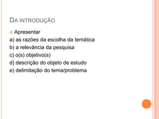 DA INTRODUÇÃO
 Apresentar
a) as razões da escolha da temática
b) a relevância da pesquisa
c) o(s) objetivo(s)
d) descrição do objeto de estudo
e) delimitação do tema/problema
 