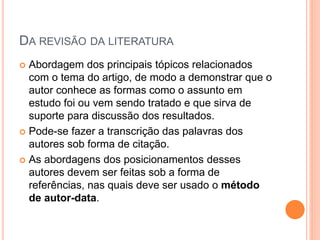 DA REVISÃO DA LITERATURA
 Abordagem dos principais tópicos relacionados
com o tema do artigo, de modo a demonstrar que o
autor conhece as formas como o assunto em
estudo foi ou vem sendo tratado e que sirva de
suporte para discussão dos resultados.
 Pode-se fazer a transcrição das palavras dos
autores sob forma de citação.
 As abordagens dos posicionamentos desses
autores devem ser feitas sob a forma de
referências, nas quais deve ser usado o método
de autor-data.
 