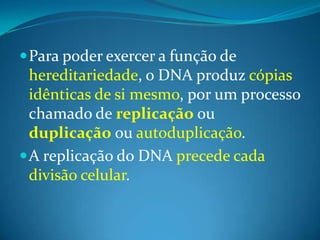  Para poder exercer a função de

hereditariedade, o DNA produz cópias
idênticas de si mesmo, por um processo
chamado de replicação ou
duplicação ou autoduplicação.
 A replicação do DNA precede cada
divisão celular.

 