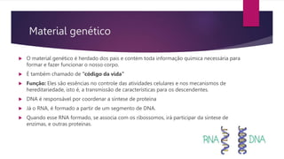 Material genético
 O material genético é herdado dos pais e contém toda informação química necessária para
formar e fazer funcionar o nosso corpo.
 É também chamado de “código da vida”
 Função: Eles são essências no controle das atividades celulares e nos mecanismos de
hereditariedade, isto é, a transmissão de características para os descendentes.
 DNA é responsável por coordenar a síntese de proteína
 Já o RNA, é formado a partir de um segmento de DNA.
 Quando esse RNA formado, se associa com os ribossomos, irá participar da síntese de
enzimas, e outras proteínas.
 