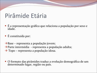 Pirâmide Etária  É a representação gráfica que relaciona a população por sexo e idade. É constituída por:  Base – representa a população jovem; Parte intermédia  - representa a população adulta; Topo – representa a população idosa. O formato das pirâmides traduz a evolução demográfica de um determinado lugar, região ou país. 