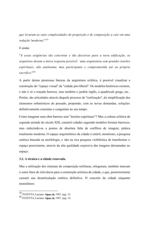 Índice

Pesquisar

que levaram as sutis complexidades de proporção e de composição a cair em uma
redução 'moderna'."19
E ainda:
"A essas exigências tão concretas e tão decisivas para a nova edificação, os
arquitetos deram a única resposta possível: uma arquitetura sem grandes tensões
espirituais, não autônoma, mas participante e comprometida até ao próprio
sacrifico."20
A partir destas premissas básicas da arquitetura eclética, é possível visualizar a
construção do "espaço visual" da "cidade pós-liberal". Os modelos históricos existem,
e não é só o traçado barroco, mas também o jardim inglês, a quadrícula grega, etc..
Porém, são articulados através daquele processo de "estilização", de simplificação dos
elementos urbanísticos do passado, propondo, com as novas demandas, soluções
definitivamente coerentes e congeniais ao seu tempo.
Como imaginar uma obra barroca sem "tensões espirituais”? Mas a cultura eclética da
segunda metade do século XIX, constrói cidades seguindo modelos formais barrocos,
mas reduzindo-os a pontos de absoluta falta de conflitos de imagem, prática
totalmente moderna. O espaço arquitetõnico da cidade é estéril, monótono, a pesquisa
estética baseada na morfologia, e não na rica pesquisa visibilística de transformar o
espaço preexistente, através da alta qualidade expresiva das imagens derramadas no
espaço.
3.2. A técnica e a cidade renovada.
Mas a utilização dos sistemas de composição retilíneas, ortogonais, também marcam
o outro fator de relevância para a construção artística da cidade, e que, posteriormente
causará sua desarticulação estética definitiva. O conceito da cidade enquanto
manufatura:
19
20

PATETTA, Luciano. Opus cit. 1987. pag. 12.
PATETTA, Luciano. Opus cit. 1987. pag. 14.

 