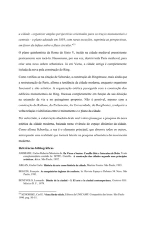 Índice

Pesquisar

a cidade - organizar amplas perspectivas orientadas para os traços monumentais e
centrais - o plano adotado em 1859, com raras exceções, suprimia as perspectivas,
em favor da ênfase sobre o fluxo circular."23
O plano quinhentista da Roma de Sixto V, incide na cidade medieval preexistente
praticamente sem tocá-la. Haussmann, por sua vez, destrói toda Paris medieval, para
criar uma nova ordem urbanística. Já em Viena, a cidade antiga é completamente
isolada da nova pela construção do Ring.
Como verifica-se na citação de Schorske, a construção do Ringstrasse, mais ainda que
a restruturação de Paris, afirma a tendência da cidade moderna, enquanto organismo
funcional e não artístico. A organização estética perseguida com a construção dos
edifícios monumentais do Ring, fracassa completamente em função da sua diluição
na extensão da via e no paisagismo proposto. Não é possível, mesmo com a
construção da Rathaus, do Parlamento, da Universidade, do Burgtheater, readquirir a
velha relação visibilística entre o monumento e o plano da cidade.
Por outro lado, a valorização absoluta deste anel viário prossegue a pesquisa da nova
estética da cidade moderna, baseada nesta vivência do espaço dinâmico da cidade.
Como afirma Schorske, a rua é o elemento principal, que absorve todos os outros,
antecipando uma realidade que tornará latente na pesquisa urbanística do movimento
moderno.
Referências bibliográficas
ANDRADE, Carlos Roberto Monteiro de. De Viena a Santos: Camillo Sitte e Saturnino de Brito. Texto
complementário contido ln: SITTE, Camillo. A construção das cidades segundo seus princípios
artísticos. Ática: São Paulo, 1992.
ARGAN, Giulio Carlo. História da arte como história da cidade. Martins Fontes: São Paulo, 1993.
BEGUIN, François. As maquinárias inglesas do conforto. ln: Revista Espaço e Debates 34. Neru: São
Paulo, 1991.
BENEVOLO, Leonardo. Diseño de la ciudad - 5. El arte e la ciudad contemporánea. Gustavo Gili:
México D. F., 1979.

23

SCHORSKE, Carl E. Viena fin-de-siècle. Editora da UNICAMP. Companhia das letras: São Paulo
1990. pag. 50-51.

 