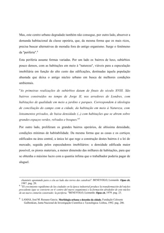 Índice

Pesquisar

Mas, este centro urbano degradado também não consegue, por outro lado, absorver a
demanda habitacional da classe operária, que, da mesma forma que os mais ricos,
precisa buscar alternativas de moradia fora do antigo organismo. Surge o fenômeno
da "periferia". 4
Esta periferia assume formas variadas. Por um lado os bairros de luxo, subúrbios
pouco densos, com as habitações em meio à "natureza", viáveis para a especulação
imobiliária em função do alto custo das edificações, destinadas àquela população
abastada que deixa o antigo núcleo urbano em busca de melhores condições
ambientais.
"As primeiras realizações de subúrbios datam de finais do século XVIII. São
bairros construídos no tempo de Jorge II, nos arredores de Londres, com
habitações de qualidade em meio a jardins e parques. Correspondem à ideologia
de conciliação do campo com a cidade, da habitação em meio à Natureza, com
loteamentos privados, de baixa densidade (...) com habitações que se abrem sobre
grandes espaços verdes, relvados e bosques."5
Por outro lado, proliferam os grandes bairros operários, de altíssima densidade,
condições mínimas de habitabilidade. Da mesma forma que as casas e os cortiços
edificados na área central, a única lei que rege a construção destes bairros é a lei de
mercado, seguida pelos especuladores imobiliários: a densidade edificada maior
possível, os piores materiais, a menor dimensão das milhares de habitações, para que
se obtenha o máximo lucro com a quantia ínfima que o trabalhador poderia pagar de
aluguel.

chaminés apontando para o céu ao lado das torres das catedrais". BENEVOLO, Leonardo. Opus cit.
1987. pag. 20.
4
"El crecimiento rapidísimo de las ciudades en la época industrial produce la transformación del núcleo
precedente (que se convierte en e/ centro del nuevo organismo) y la formación alrededor de este núcleo
de un nuevo cinturón construido: la periferia. "BENEVOLO, Leonardo. Opus cit. 1979. pag. 23.
5

LAMAS, José M. Ressano Garcia. Morfologia urbana e desenho da cidade. Fundação Calouste
Gulbenkian, Junta Nacional de Investigação Científica e Tecnológica: Lisboa, 1992. pag. 206.

 
