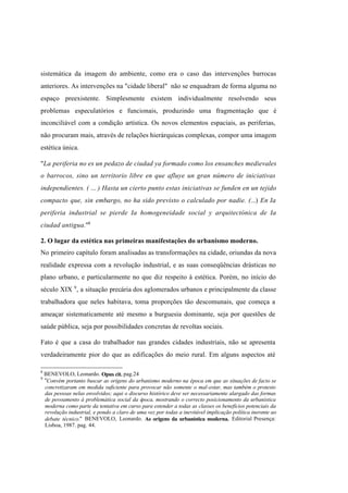 Índice

Pesquisar

sistemática da imagem do ambiente, como era o caso das intervenções barrocas
anteriores. As intervenções na "cidade liberal" não se enquadram de forma alguma no
espaço preexistente. Simplesmente existem individualmente resolvendo seus
problemas especulatórios e funcionais, produzindo uma fragmentação que é
inconciliável com a condição artística. Os novos elementos espaciais, as periferias,
não procuram mais, através de relações hierárquicas complexas, compor uma imagem
estética única.
"La periferia no es un pedazo de ciudad ya formado como los ensanches medievales
o barrocos, sino un territorio libre en que afluye un gran número de iniciativas
independientes. ( ... ) Hasta un cierto punto estas iniciativas se funden en un tejido
compacto que, sin embargo, no ha sido previsto o calculado por nadie. (...) En Ia
periferia industrial se pierde Ia homogeneidade social y arquitectónica de Ia
ciudad antigua."8
2. O lugar da estética nas primeiras manifestações do urbanismo moderno.
No primeiro capítulo foram analisadas as transformações na cidade, oriundas da nova
realidade expressa com a revolução industrial, e as suas conseqüências drásticas no
plano urbano, e particularmente no que diz respeito à estética. Porém, no início do
século XIX 9 , a situação precária dos aglomerados urbanos e principalmente da classe
trabalhadora que neles habitava, toma proporções tão descomunais, que começa a
ameaçar sistematicamente até mesmo a burguesia dominante, seja por questões de
saúde pública, seja por possibilidades concretas de revoltas sociais.
Fato é que a casa do trabalhador nas grandes cidades industriais, não se apresenta
verdadeiramente pior do que as edificações do meio rural. Em alguns aspectos até
8
9

BENEVOLO, Leonardo. Opus cit. pag.24
"Convém portanto buscar as origens do urbanismo moderno na época em que as situações de facto se
concretizaram em medida suficiente para provocar não somente o mal-estar, mas também o protesto
das pessoas nelas envolvidos; aqui o discurso histórico deve ser necessariamente alargado das formas
de povoamento à problemática social da época, mostrando o correcto posicionamento da urbanística
moderna como parte da tentativa em curso para estender a todas as classes os benefícios potenciais da
revolução industrial, e pondo a claro de uma vez por todas a inevitável implicação política inerente ao
debate técnico." BENEVOLO, Leonardo. As origens da urbanística moderna. Editorial Presença:
Lisboa, 1987. pag. 44.

 