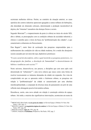Índice

Pesquisar

ocorreram melhorias efetivas. Porém, ao contrário da situação anterior, as casas
operárias dos centros industrias apareciam agregadas a outras milhares de habitações,
alta densidade em dimensão colossais, determinando a produção incontrolável de
dejetos, dos "miasmas" causadores das doenças físicas e sociais.
Segundo Bresciani10 , o reaparecimento da peste (o cólera) no início do século XIX,
abre o debate, as preocupações com as condições urbanas da sociedade industrial, e
oferece o caminho para o início da busca da "problematização das cidades", o que
caracterizará o urbanismo em florescimento.
Para Beguin 11, outro fator de aceleração das pesquisas empreendidas para o
melhoramento das condições de vida na cidade moderna, foi o medo dos desajustes
sociais causados por um meio tão sujo, deplorável, promíscuo:
"0 custo social do desconforto, sobre o qual insistirão as pesquisas posteriores, é a
desagregação das famílias, a dissolução da 'humanidade" o desenvolvimento de
hábitos e tendências anti-sociais."12
Neste universo, desenvolve-se, aos poucos, a disciplina que cem anos após será
denominada de "urbanismo"13 , uma nova ciência que nasce como uma forma de
resolver tecnicamente as inúmeras demandas da cidade em expansão. Em vista da
complexidade em que se apresenta então o fenômeno urbano, as pesquisas em
relação à "problematização" da cidade se caracterizarão por uma absoluta
interdisciplinaridade, a conjunção de diversas áreas do pensamento em prol de uma
reflexão mais abrangente possível da temática urbana.
Desenha-se, assim, uma nova atitude em relação à construção artística do espaço
urbano. Até então, a maioria das significativas intervenções, aconteciam em nome da

10

BRESCIANI, Maria Stella. As sete portas da cidade. ln: Revista Espaço e Debates 34. Neru: São
Paulo, 1 991. pag. 11.
11
BEGUIN, François. As maquinárias inglesas do conforto. ln: Revista Espaço e Debates 34. Neru: São
Paulo, 1991. pag. 40.
12
BEGUIN, François. Opus cit. 1991. pag. 40.
13
CHOAY, Françoise. O urbanismo. Perspectiva: São Paulo, 1992. pag. 2.

 