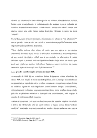 Índice

Pesquisar

estética. Da construção de uma catedral gótica, aos extensos planos barrocos, o que se
buscava era, principalmente, o embelezamento das cidades. A nova realidade, ao
contrário da experiência recente da "cidade liberal", não exclui a estética. Porém esta
aparece como uma entre tantas outras disciplinas técnicas presentes na nova
“ciência”.
Na verdade, neste primeiro momento, denominado por Choay de "pré-urbanismo"14
outras questões como a ética ou a técnica, assumirão um papel infinitamente mais
importante que os problemas da estética.
"Neste âmbito existem duas linhas de ação, que por agora se apresentam
claramente divididas: a que aborda os problemas da urbanística moderna partindo
de um modelo ideológico global, que é apresentado em alternativa à cidade
existente e que se procura realizar experimentalmente longe desta, ou então a que
parte das exigências técnicas individuais, ligadas ao desenvolvimento da cidade
industrial, e procura corrigir seus defeitos isolados."15
3. As grandes transformações urbanas do século XIX.
A revolução de 1848 foi um verdadeiro divisor de águas na prática urbanística do
século XIX. Em função da nova realidade política, com o prestígio exacerbado das
novas capitais, e o medo de outras revoltas, começa-se a pensar intervenções globais
no tecido de alguns dos mais importantes centros urbanos antigos. Estas reformas,
sistematicamente realizadas, assumem uma importância ímpar no plano deste estudo,
pois são as primeiras iniciativas a conseguir dar, decididamente, uma resposta à
questão da estética da cidade moderna.
A situação posterior a 1848 marca o abandono geral dos modelos utópicos em relação
à prática da estruturação total do tecido urbano. O legado teórico destas “cidades
modelos”, idealizadas na primeira metade do século, é jogado, cada vez mais, para a

14
15

CHOAY, Françoise. Opus cit. 1992. pag. 3.
BENEVOLO, Leonardo. Opus cit. 1987. pag. 47.

 