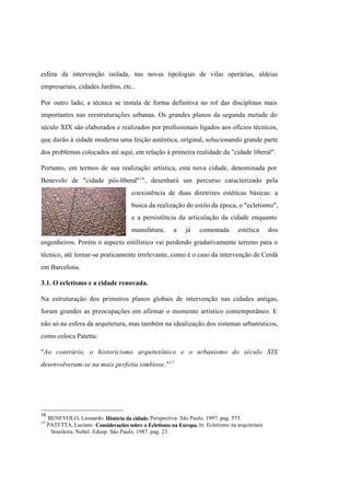 Índice

Pesquisar

esfera da intervenção isolada, nas novas tipologias de vilas operárias, aldeias
empresariais, cidades Jardins, etc..
Por outro lado, a técnica se instala de forma definitiva no rol das disciplinas mais
importantes nas reestruturações urbanas. Os grandes planos da segunda metade do
século XIX são elaborados e realizados por profissionais ligados aos ofícios técnicos,
que darão à cidade moderna uma feição autêntica, original, solucionando grande parte
dos problemas colocados até aqui, em relação à primeira realidade da "cidade liberal".
Portanto, em termos de sua realização artística, esta nova cidade, denominada por
Benevolo de "cidade pós-liberal" 16 , desenhará um percurso caracterizado pela
coexistência de duas diretrizes estéticas básicas: a
busca da realização do estilo da época, o "ecletismo",
e a persistência da articulação da cidade enquanto
manufatura,

a

já

comentada

estética

dos

engenheiros. Porém o aspecto estilístico vai perdendo gradativamente terreno para o
técnico, até tornar-se praticamente irrelevante, como é o caso da intervenção de Cerdà
em Barcelona.
3.1. O ecletismo e a cidade renovada.
Na estruturação dos primeiros planos globais de intervenção nas cidades antigas,
foram grandes as preocupações em afirmar o momento artístico contemporâneo. E
não só na esfera da arquitetura, mas também na idealização dos sistemas urbanísticos,
como coloca Patetta:
"Ao contrário, o historicismo arquitetônico e o urbanismo do século XIX
desenvolveram-se na mais perfeita simbiose."17

16
17

BENEVOLO, Leonardo. História da cidade. Perspectiva: São Paulo, 1997. pag. 573.
PATETTA, Luciano. Considerações sobre o Ecletismo na Europa. ln: Ecletismo na arquitetura
brasileira. Nobel. Edusp: São Paulo, 1987. pag. 23.

 