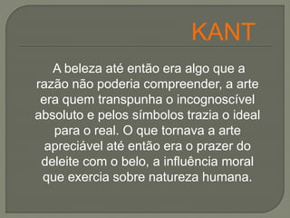 A beleza até então era algo que a
razão não poderia compreender, a arte
era quem transpunha o incognoscível
absoluto e pelos símbolos trazia o ideal
para o real. O que tornava a arte
apreciável até então era o prazer do
deleite com o belo, a influência moral
que exercia sobre natureza humana.
KANT
 