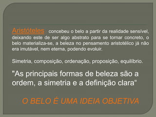 Aristóteles : concebeu o belo a partir da realidade sensível,
deixando este de ser algo abstrato para se tornar concreto, o
belo materializa-se, a beleza no pensamento aristotélico já não
era imutável, nem eterna, podendo evoluir.
Simetria, composição, ordenação, proposição, equilíbrio.
"As principais formas de beleza são a
ordem, a simetria e a definição clara“
O BELO É UMA IDEIA OBJETIVA
 