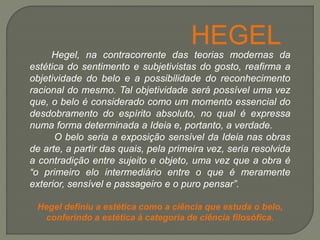 Hegel, na contracorrente das teorias modernas da
estética do sentimento e subjetivistas do gosto, reafirma a
objetividade do belo e a possibilidade do reconhecimento
racional do mesmo. Tal objetividade será possível uma vez
que, o belo é considerado como um momento essencial do
desdobramento do espírito absoluto, no qual é expressa
numa forma determinada a Ideia e, portanto, a verdade.
O belo seria a exposição sensível da Ideia nas obras
de arte, a partir das quais, pela primeira vez, seria resolvida
a contradição entre sujeito e objeto, uma vez que a obra é
“o primeiro elo intermediário entre o que é meramente
exterior, sensível e passageiro e o puro pensar”.
Hegel definiu a estética como a ciência que estuda o belo,
conferindo a estética à categoria de ciência filosófica.
HEGEL
 