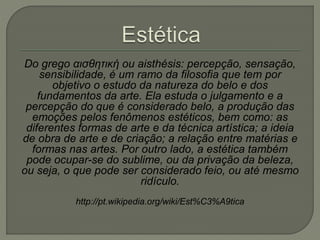 Do grego αισθητική ou aisthésis: percepção, sensação,
sensibilidade, é um ramo da filosofia que tem por
objetivo o estudo da natureza do belo e dos
fundamentos da arte. Ela estuda o julgamento e a
percepção do que é considerado belo, a produção das
emoções pelos fenômenos estéticos, bem como: as
diferentes formas de arte e da técnica artística; a ideia
de obra de arte e de criação; a relação entre matérias e
formas nas artes. Por outro lado, a estética também
pode ocupar-se do sublime, ou da privação da beleza,
ou seja, o que pode ser considerado feio, ou até mesmo
ridículo.
http://pt.wikipedia.org/wiki/Est%C3%A9tica
 