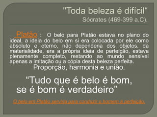 Platão : O belo para Platão estava no plano do
ideal, a ideia do belo em si era colocada por ele como
absoluto e eterno, não dependeria dos objetos, da
materialidade, era a própria ideia de perfeição, estava
plenamente completo, restando ao mundo sensível
apenas a imitação ou a cópia desta beleza perfeita.
Proporção, harmonia e união.
“Tudo que é belo é bom,
se é bom é verdadeiro”
O belo em Platão serviria para conduzir o homem à perfeição.
 