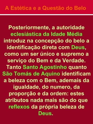 A Estética e a Questão do Belo
Posteriormente, a autoridade
eclesiástica da Idade Média
introduz na concepção do belo a
identificação direta com Deus,
como um ser único e supremo a
serviço do Bem e da Verdade.
Tanto Santo Agostinho quanto
São Tomás de Aquino identificam
a beleza com o Bem, ademais da
igualdade, do numero, da
proporção e da ordem: estes
atributos nada mais são do que
reflexos da própria beleza de
Deus.
 