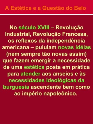 A Estética e a Questão do Belo
No século XVIII – Revolução
Industrial, Revolução Francesa,
os reflexos da independência
americana – pululam novas idéias
(nem sempre tão novas assim)
que fazem emergir a necessidade
de uma estética posta em prática
para atender aos anseios e às
necessidades ideológicas da
burguesia ascendente bem como
ao império napoleônico.
 