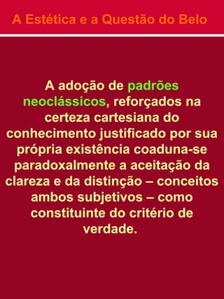 A Estética e a Questão do Belo
A adoção de padrões
neoclássicos, reforçados na
certeza cartesiana do
conhecimento justificado por sua
própria existência coaduna-se
paradoxalmente a aceitação da
clareza e da distinção – conceitos
ambos subjetivos – como
constituinte do critério de
verdade.
 
