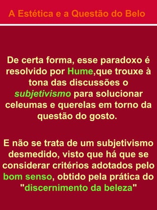 A Estética e a Questão do Belo
De certa forma, esse paradoxo é
resolvido por Hume,que trouxe à
tona das discussões o
subjetivismo para solucionar
celeumas e querelas em torno da
questão do gosto.
E não se trata de um subjetivismo
desmedido, visto que há que se
considerar critérios adotados pelo
bom senso, obtido pela prática do
"discernimento da beleza"
 