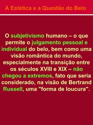 A Estética e a Questão do Belo
O subjetivismo humano – o que
permite o julgamento pessoal e
individual do belo, bem como uma
visão romântica do mundo,
especialmente na transição entre
os séculos XVIII e XIX – não
chegou a extremos, fato que seria
considerado, na visão de Bertrand
Russell, uma "forma de loucura".
 