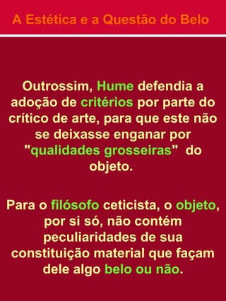A Estética e a Questão do Belo
Outrossim, Hume defendia a
adoção de critérios por parte do
crítico de arte, para que este não
se deixasse enganar por
"qualidades grosseiras" do
objeto.
Para o filósofo ceticista, o objeto,
por si só, não contém
peculiaridades de sua
constituição material que façam
dele algo belo ou não.
 