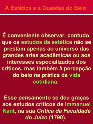 A Estética e a Questão do Belo
É conveniente observar, contudo,
que os estudos da estética não se
prestam apenas ao universo das
grandes artes acadêmicas ou aos
interesses especializados dos
críticos, mas também à percepção
do belo na prática da vida
cotidiana.
Esse pensamento se deu graças
aos estudos críticos de Immanuel
Kant, na sua Crítica da Faculdade
do Juízo (1790).
 