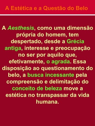 A Estética e a Questão do Belo
A Aesthesis, como uma dimensão
própria do homem, tem
despertado, desde a Grécia
antiga, interesse e preocupação
no ser por aquilo que,
efetivamente, o agrada. Essa
disposição ao questionamento do
belo, a busca incessante pela
compreensão e delimitação do
conceito de beleza move a
estética no transpassar da vida
humana.
 