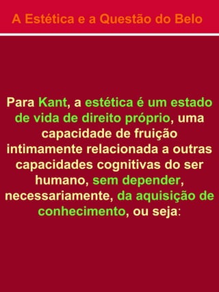 A Estética e a Questão do Belo
Para Kant, a estética é um estado
de vida de direito próprio, uma
capacidade de fruição
intimamente relacionada a outras
capacidades cognitivas do ser
humano, sem depender,
necessariamente, da aquisição de
conhecimento, ou seja:
 