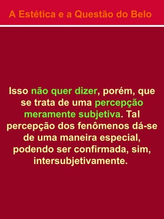 A Estética e a Questão do Belo
Isso não quer dizer, porém, que
se trata de uma percepção
meramente subjetiva. Tal
percepção dos fenômenos dá-se
de uma maneira especial,
podendo ser confirmada, sim,
intersubjetivamente.
 