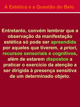 A Estética e a Questão do Belo
Entretanto, convém lembrar que a
observação da manifestação
estética só pode ser apreendida
por aqueles que tiverem, a priori,
recursos sensoriais e cognitivos,
além de estarem dispostos a
praticar o exercício da atenção a
ser dirigida à presença sensitiva
de um determinado objeto.
 