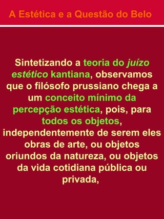 A Estética e a Questão do Belo
Sintetizando a teoria do juízo
estético kantiana, observamos
que o filósofo prussiano chega a
um conceito mínimo da
percepção estética, pois, para
todos os objetos,
independentemente de serem eles
obras de arte, ou objetos
oriundos da natureza, ou objetos
da vida cotidiana pública ou
privada,
 