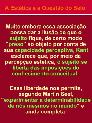 A Estética e a Questão do Belo
Muito embora essa associação
possa dar a ilusão de que o
sujeito fique, de certo modo
"preso" ao objeto por conta de
sua capacidade perceptiva, Kant
esclarece que, por meio da
percepção estética, o sujeito se
liberta das imposições do
conhecimento conceitual.
Essa liberdade nos permite,
segundo Martin Seel,
"experimentar a determinabilidade
de nós mesmos no mundo" e
ainda completa:
 