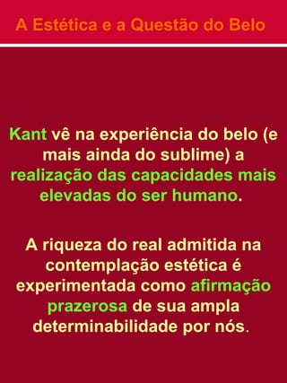 A Estética e a Questão do Belo
Kant vê na experiência do belo (e
mais ainda do sublime) a
realização das capacidades mais
elevadas do ser humano.
A riqueza do real admitida na
contemplação estética é
experimentada como afirmação
prazerosa de sua ampla
determinabilidade por nós.
 