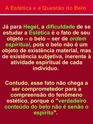 A Estética e a Questão do Belo
Já para Hegel, a dificuldade de se
estudar a Estética é o fato de seu
objeto – o belo – ser de ordem
espiritual, pois o belo não é um
objeto de existência material, mas
de existência subjetiva, inerente à
atividade espiritual de cada
indivíduo.
Contudo, esse fato não chega a
ser comprometedor para a
compreensão do fenômeno
estético, porque o "verdadeiro
conteúdo do belo não é senão o
espírito".
 
