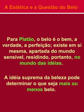 A Estética e a Questão do Belo
Para Platão, o belo é o bem, a
verdade, a perfeição; existe em si
mesma, apartada do mundo
sensível, residindo, portanto, no
mundo das idéias.
A idéia suprema da beleza pode
determinar o que seja mais ou
menos belo.
 