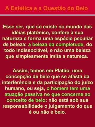 A Estética e a Questão do Belo
Esse ser, que só existe no mundo das
idéias platônico, confere à sua
natureza e forma uma espécie peculiar
de beleza: a beleza da completude, do
todo indissociável, e não uma beleza
que simplesmente imita a natureza.
Assim, temos em Platão, uma
concepção de belo que se afasta da
interferência e da participação do juízo
humano, ou seja, o homem tem uma
atuação passiva no que concerne ao
conceito de belo: não está sob sua
responsabilidade o julgamento do que
é ou não é belo.
 